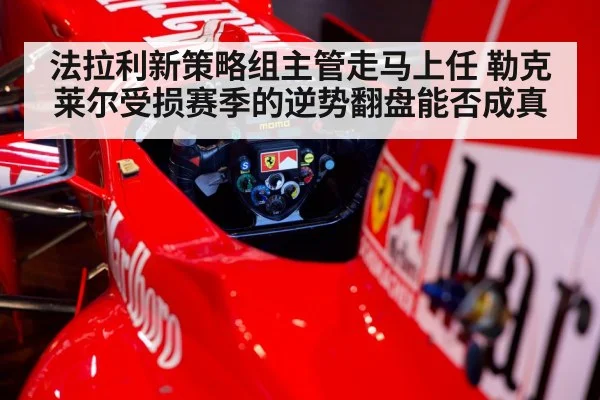 法拉利新策略组主管走马上任 勒克莱尔受损赛季的逆势翻盘能否成真